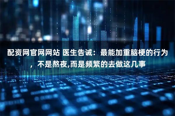 配资网官网网站 医生告诫：最能加重脑梗的行为，不是熬夜,而是频繁的去做这几事