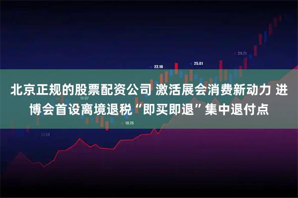 北京正规的股票配资公司 激活展会消费新动力 进博会首设离境退税“即买即退”集中退付点