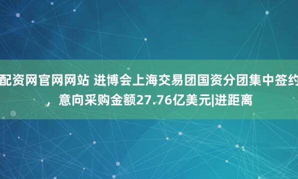 配资网官网网站 进博会上海交易团国资分团集中签约，意向采购金额27.76亿美元|进距离