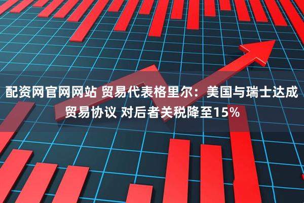 配资网官网网站 贸易代表格里尔：美国与瑞士达成贸易协议 对后者关税降至15%