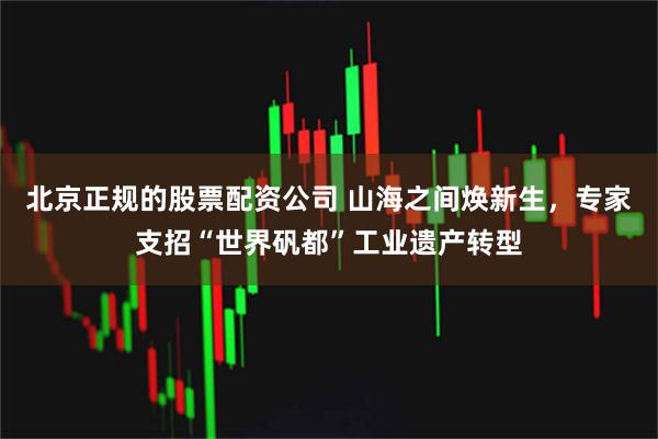 北京正规的股票配资公司 山海之间焕新生，专家支招“世界矾都”工业遗产转型