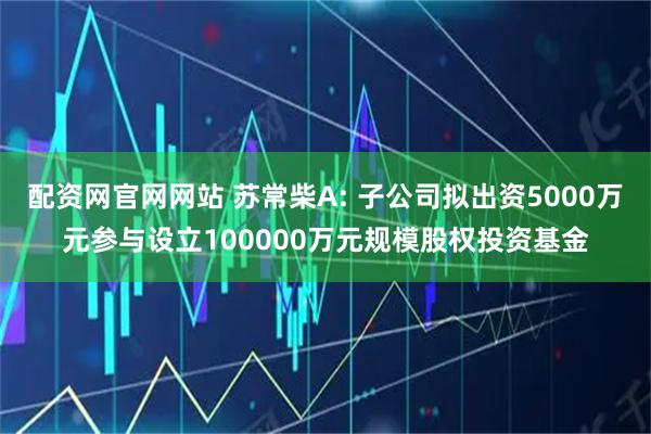 配资网官网网站 苏常柴A: 子公司拟出资5000万元参与设立100000万元规模股权投资基金