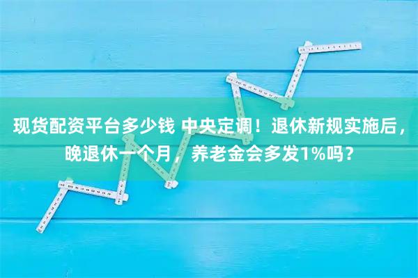 现货配资平台多少钱 中央定调！退休新规实施后，晚退休一个月，养老金会多发1%吗？