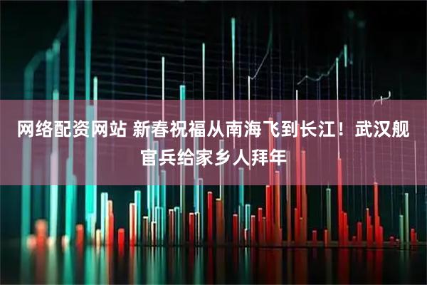 网络配资网站 新春祝福从南海飞到长江！武汉舰官兵给家乡人拜年