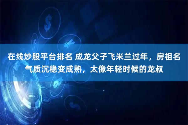 在线炒股平台排名 成龙父子飞米兰过年,房祖名气质沉稳变成熟,太像年轻时候的龙叔