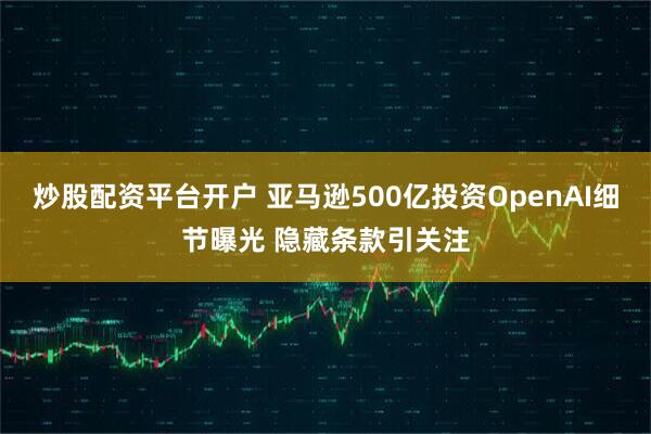 炒股配资平台开户 亚马逊500亿投资OpenAI细节曝光 隐藏条款引关注