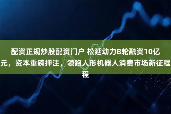 配资正规炒股配资门户 松延动力B轮融资10亿元，资本重磅押注，领跑人形机器人消费市场新征程