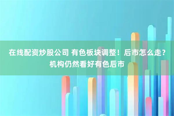 在线配资炒股公司 有色板块调整！后市怎么走？机构仍然看好有色后市