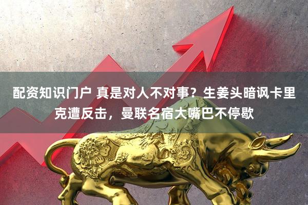 配资知识门户 真是对人不对事？生姜头暗讽卡里克遭反击，曼联名宿大嘴巴不停歇