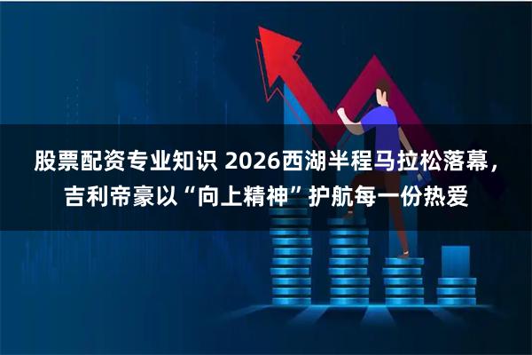 股票配资专业知识 2026西湖半程马拉松落幕，吉利帝豪以“向上精神”护航每一份热爱