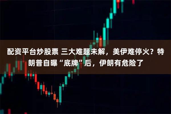 配资平台炒股票 三大难题未解，美伊难停火？特朗普自曝“底牌”后，伊朗有危险了