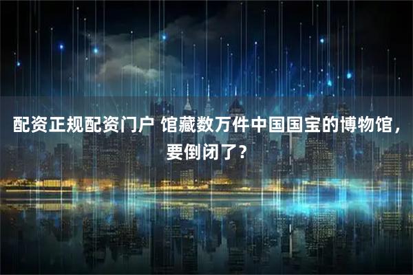 配资正规配资门户 馆藏数万件中国国宝的博物馆，要倒闭了？
