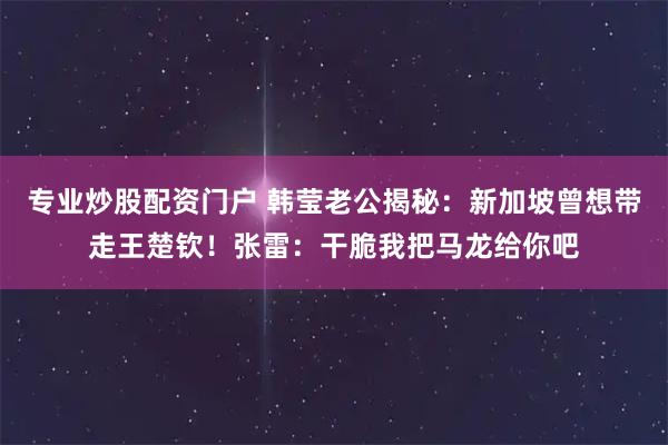 专业炒股配资门户 韩莹老公揭秘：新加坡曾想带走王楚钦！张雷：干脆我把马龙给你吧
