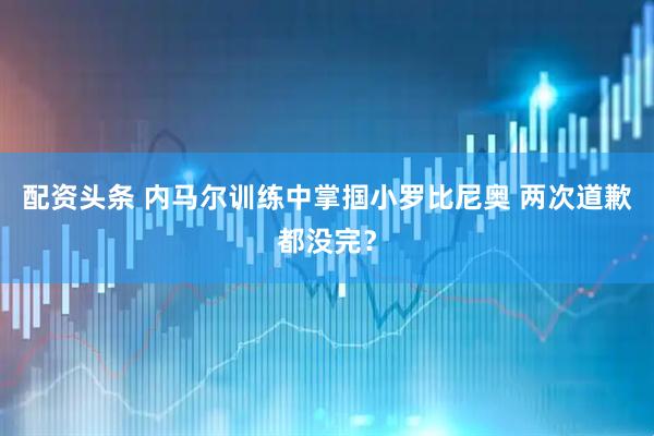 配资头条 内马尔训练中掌掴小罗比尼奥 两次道歉都没完？