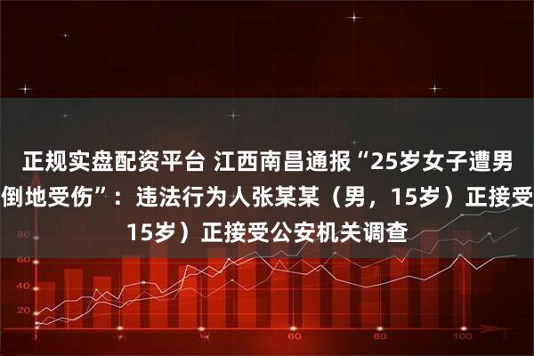 正规实盘配资平台 江西南昌通报“25岁女子遭男子从背后冲撞倒地受伤”：违法行为人张某某（男，15岁）正接受公安机关调查